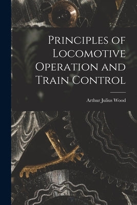 Principles of Locomotive Operation and Train Control by Wood, Arthur Julius