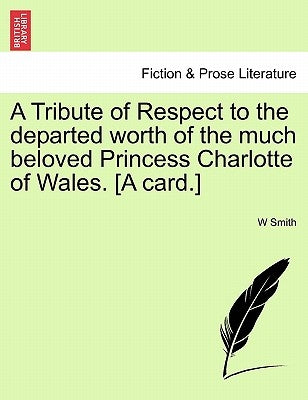 A Tribute of Respect to the Departed Worth of the Much Beloved Princess Charlotte of Wales. [a Card.] by Smith, W.