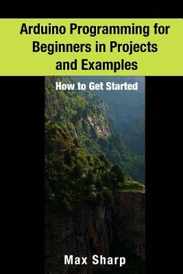 Arduino Programming for Beginners in Projects and Examples: How to Get Started by Sharp, Max