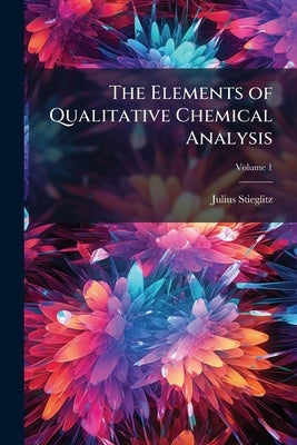 The Elements of Qualitative Chemical Analysis: With Special Consideration of the Application of the Laws of Equilibrium and of the Modern Theories of by Stieglitz, Julius