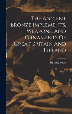 The Ancient Bronze Implements, Weapons, And Ornaments Of Great Britain And Ireland by Evans, John