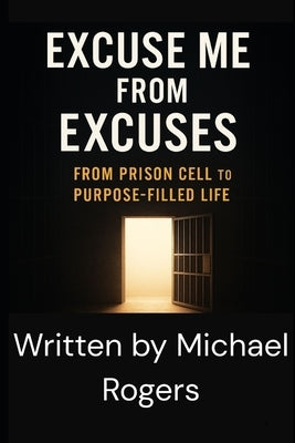 Excuse Me from Excuses: From Prison Cell to Purpose-Filled Life by Rogers, Michael