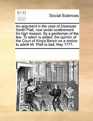 An Argument in the Case of Ebenezer Smith Platt, Now Under Confinement for High Treason. by a Gentleman of the Law. to Which Is Added, the Opinion of by Multiple Contributors