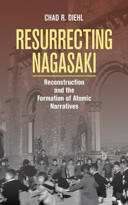 Resurrecting Nagasaki: Reconstruction and the Formation of Atomic Narratives by Diehl, Chad R.