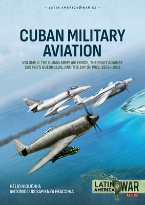 Cuban Military Aviation Volume 2: The Cuban Army Air Force, the Fight Against Castro's Guerrillas, and the Bay of Pigs, 1952-1961 by Higuchi, Hélio