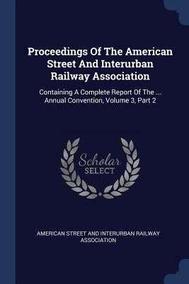 Proceedings Of The American Street And Interurban Railway Association: Containing A Complete Report Of The ... Annual Convention, Volume 3, Part 2 by American Street and Interurban Railway a