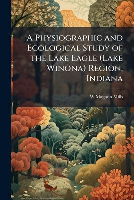 A Physiographic and Ecological Study of the Lake Eagle (Lake Winona) Region, Indiana by Mills, W. Magoon