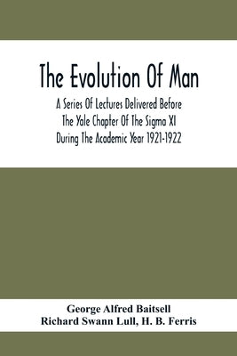 The Evolution Of Man; A Series Of Lectures Delivered Before The Yale Chapter Of The Sigma Xi During The Academic Year 1921-1922 by Alfred Baitsell, George