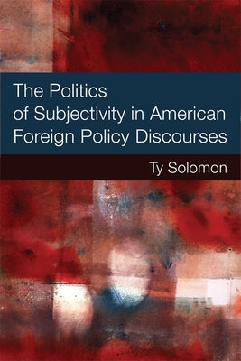 The Politics of Subjectivity in American Foreign Policy Discourses by Solomon, Ty