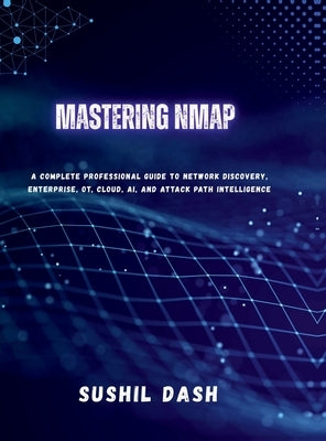 Mastering Nmap: A Complete Professional Guide to Network Discovery, Enterprise, OT, Cloud, AI, and Attack Path Intelligence by Sushil Dash