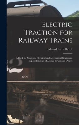 Electric Traction for Railway Trains: A Book for Students, Electrical and Mechanical Engineers, Superintendents of Motive Power and Others by Burch, Edward Parris