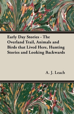 Early Day Stories - The Overland Trail, Animals and Birds that Lived Here, Hunting Stories and Looking Backwards by Leach, A. J.
