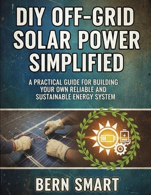 DIY Off-Grid Solar Power Simplified: A Practical Guide to Building Your Own Reliable and Sustainable Energy System by Smart, Bern
