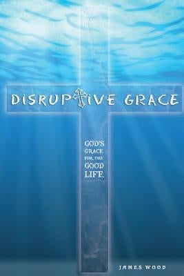 Disruptive Grace - God's Grace For The Good Life by Wood, James