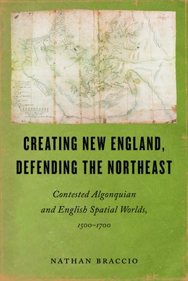Creating New England, Defending the Northeast: Contested Algonquian and English Spatial Worlds, 1500-1700 by Braccio, Nathan