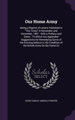 Our Home Army: Being a Reprint of Letters Published in "The Times" in November and December, 1891: With a Preface and Dates: To Which by Arnold-Forster, Hugh Oakley