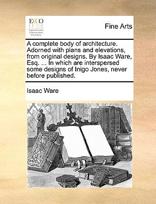 A complete body of architecture. Adorned with plans and elevations, from original designs. By Isaac Ware, Esq. ... In which are interspersed some desi by Ware, Isaac
