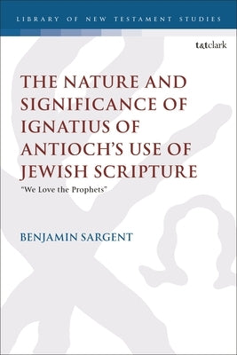 The Nature and Significance of Ignatius of Antioch's Use of Jewish Scripture: "We Love the Prophets" by Sargent, Benjamin