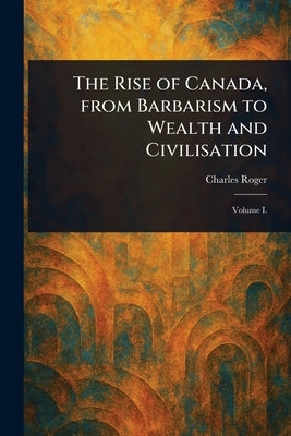 The Rise of Canada, From Barbarism to Wealth and Civilisation by Roger, Charles