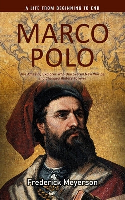 Marco Polo: A Life From Beginning to End (The Amazing Explorer Who Discovered New Worlds and Changed History Forever) by Meyerson, Frederick