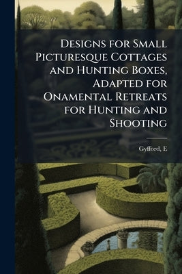 Designs for Small Picturesque Cottages and Hunting Boxes, Adapted for Onamental Retreats for Hunting and Shooting: Also Some Designs for Park Entrance by E, Gyfford