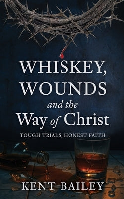 Whiskey, Wounds and the Way of Christ: Tough Trials, Honest Faith by Bailey, Kent