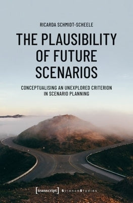 The Plausibility of Future Scenarios: Conceptualising an Unexplored Criterion in Scenario Planning by Schmidt-Scheele, Ricarda