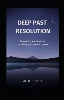 Deep Past Resolution: Empower your future by resolving your pre-earth past by Duzett, Allie