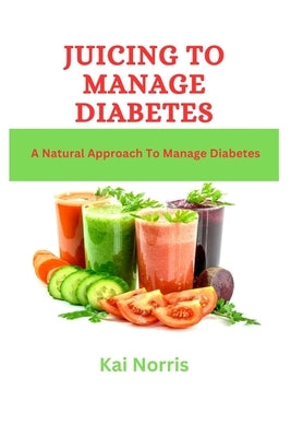 Juicing to Manage Diabetes: A Natural Approach To Manage Diabetes by Norris, Kia