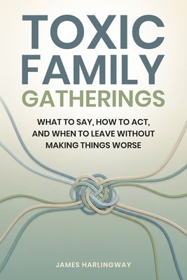 Toxic Family Gatherings: What to Say, How to Act, and When to Leave Without Making Things Worse by Harlingway, James