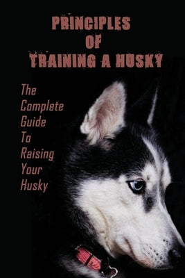 Principles Of Training A Husky: The Complete Guide To Raising Your Husky: Master The Skill Of Husky Training by Swyers, Reyes