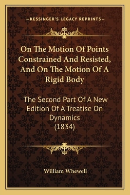 On The Motion Of Points Constrained And Resisted, And On The Motion Of A Rigid Body: The Second Part Of A New Edition Of A Treatise On Dynamics (1834) by Whewell, William