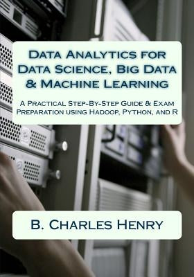 Data Analytics for Data Science, Big Data & Machine Learning: A Practical Step-By-Step Guide & Exam Preparation using Hadoop, Python, and R by Henry, B. Charles