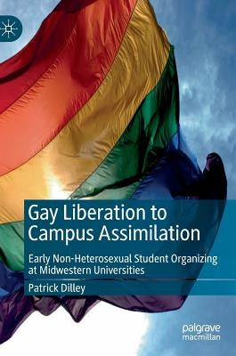 Gay Liberation to Campus Assimilation: Early Non-Heterosexual Student Organizing at Midwestern Universities by Dilley, Patrick
