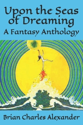 Upon the Seas of Dreaming: A Collection of Fantasy Anthologies by Alexander, Brian Charles