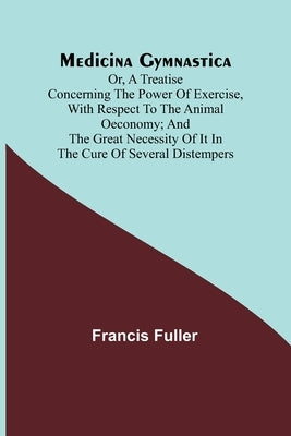 Medicina Gymnastica; or, A treatise concerning the power of exercise, with respect to the animal oeconomy; and the great necessity of it in the cure o by Fuller, Francis