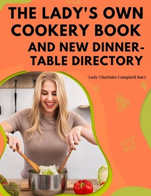 The Lady's Own Cookery Book and New Dinner-Table Directory: A Large Collection of Original Receipts by Lady Charlotte Campbell Bury