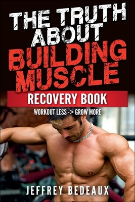 The Truth About Building Muscle: Workout Less and Grow More by Bedeaux, Jeffrey