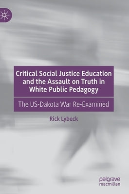 Critical Social Justice Education and the Assault on Truth in White Public Pedagogy: The Us-Dakota War Re-Examined by Lybeck, Rick