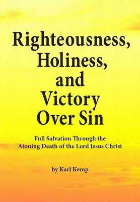 Righteousness, Holiness, and Victory Over Sin: Full Salvation Through the Atoning Death of the Lord Jesus Christ by Kemp, Karl