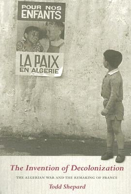 The Invention of Decolonization: The Algerian War and the Remaking of France by Shepard, Todd