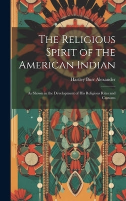 The Religious Spirit of the American Indian: As Shown in the Development of His Religious Rites and Customs by Alexander, Hartley Burr
