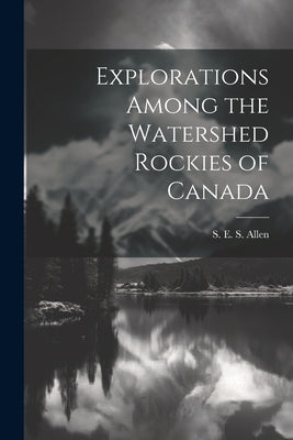 Explorations Among the Watershed Rockies of Canada by Allen, S. E. S.