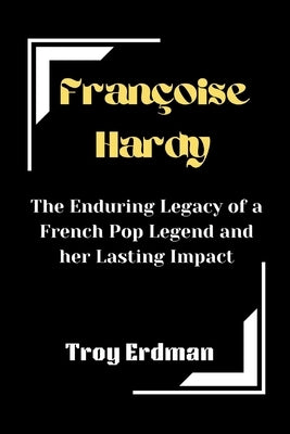 Françoise Hardy: The Enduring Legacy of a French Pop Legend and her Lasting Impact by Erdman, Troy
