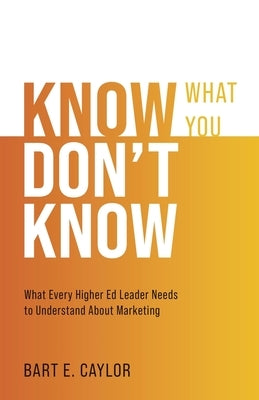 Know What You Don't Know: What Every Higher Ed Leader Needs to Understand About Marketing by Caylor, Bart E.