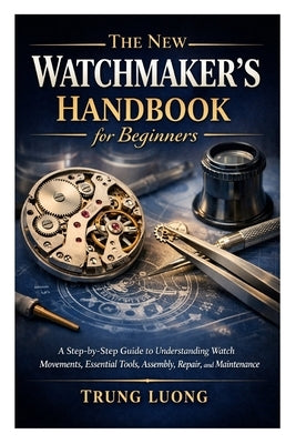 The New Watchmaker's Handbook for Beginners: A Step-by-Step Guide to Understanding Watch Movements, Essential Tools, Assembly, Repair, and Maintenance by Luong, Trung
