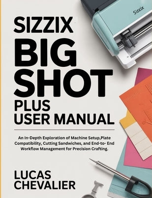 Sizzix Big Shot Plus User Manual: An In-Depth Exploration of Machine Setup, Plate Compatibility, Cutting Sandwiches, and End-to- End Workflow Manageme by Chevalier, Lucas