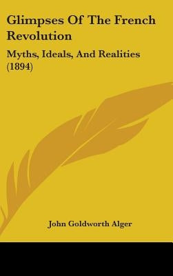 Glimpses Of The French Revolution: Myths, Ideals, And Realities (1894) by Alger, John Goldworth