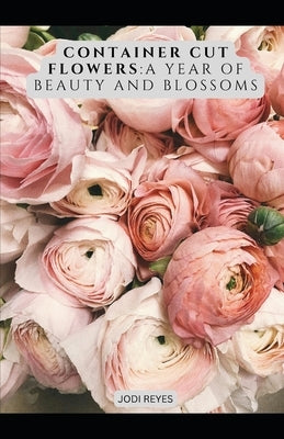 Container Cut Flowers: A Year of Beauty and Blossoms by Reyes, Jodi