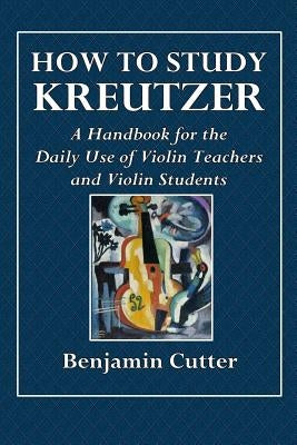 How to Study Kreutzer - A Handbook for the Daily Use of Violin Teachers and Violin Students. by Cutter, Benjamin